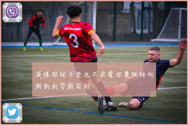 英媒称纽卡坚决不卖霍尔曼联转向斯凯利等新目标