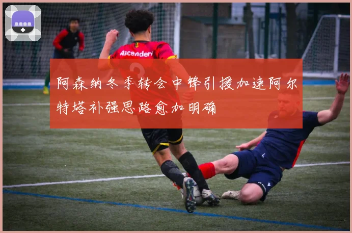 阿森纳冬季转会中锋引援加速阿尔特塔补强思路愈加明确