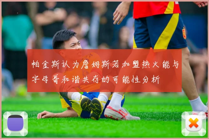 帕金斯认为詹姆斯若加盟热火能与字母哥和谐共存的可能性分析